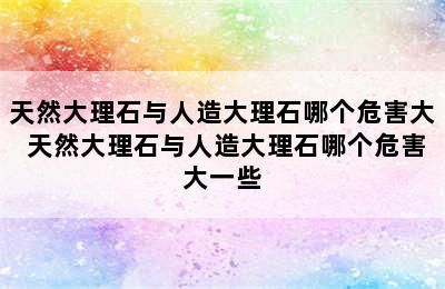 天然大理石与人造大理石哪个危害大 天然大理石与人造大理石哪个危害大一些